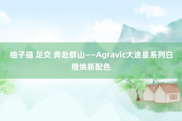 柚子猫 足交 奔赴群山——Agravic大速星系列白橙焕新配色