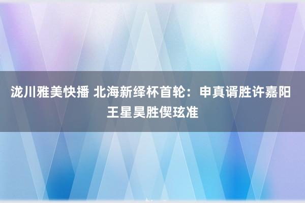 泷川雅美快播 北海新绎杯首轮：申真谞胜许嘉阳 王星昊胜偰玹准
