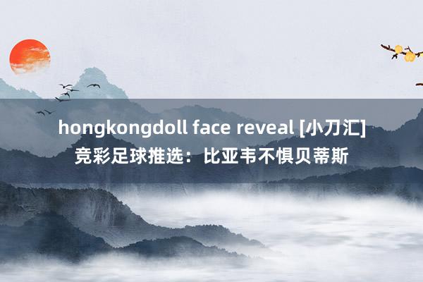 hongkongdoll face reveal [小刀汇]竞彩足球推选：比亚韦不惧贝蒂斯