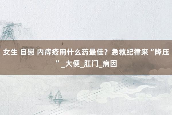 女生 自慰 内痔疮用什么药最佳？急救纪律来“降压”_大便_肛门_病因