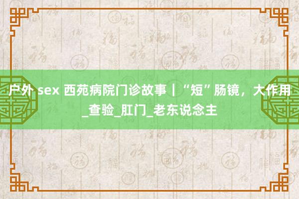 户外 sex 西苑病院门诊故事｜“短”肠镜，大作用_查验_肛门_老东说念主