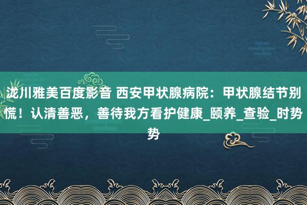 泷川雅美百度影音 西安甲状腺病院：甲状腺结节别慌！认清善恶，善待我方看护健康_颐养_查验_时势