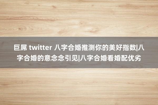 巨屌 twitter 八字合婚推测你的美好指数|八字合婚的意念念引见|八字合婚看婚配优劣