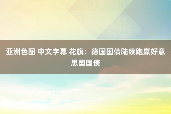 亚洲色图 中文字幕 花旗：德国国债陆续跑赢好意思国国债
