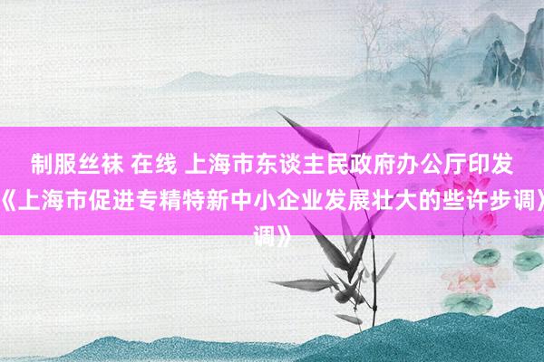 制服丝袜 在线 上海市东谈主民政府办公厅印发《上海市促进专精特新中小企业发展壮大的些许步调》