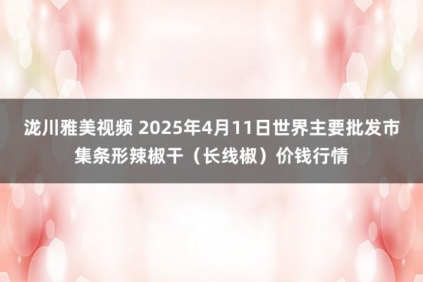 泷川雅美视频 2025年4月11日世界主要批发市集条形辣椒干（长线椒）价钱行情