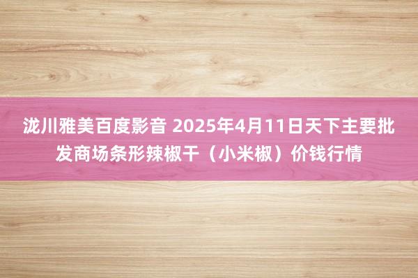 泷川雅美百度影音 2025年4月11日天下主要批发商场条形辣椒干（小米椒）价钱行情