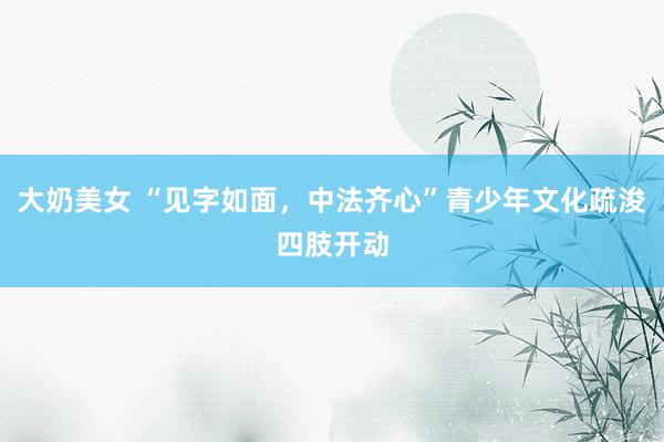 大奶美女 “见字如面，中法齐心”青少年文化疏浚四肢开动