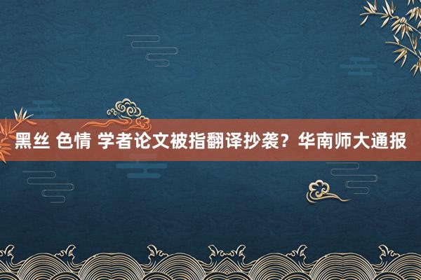 黑丝 色情 学者论文被指翻译抄袭？华南师大通报