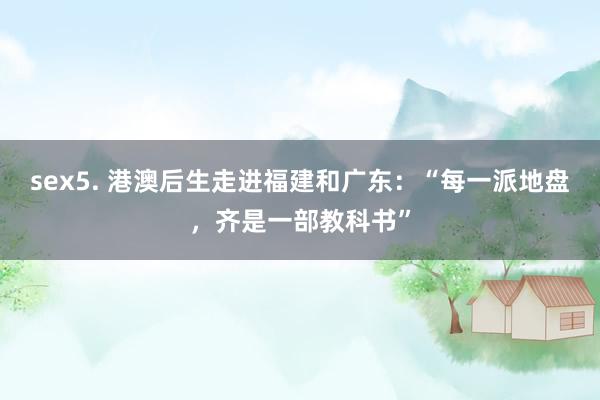 sex5. 港澳后生走进福建和广东：“每一派地盘，齐是一部教科书”