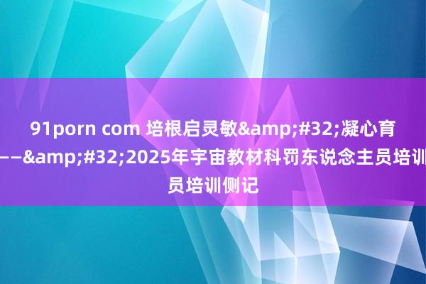 91porn com 培根启灵敏&#32;凝心育教材——&#32;2025年宇宙教材科罚东说念主员培训侧记