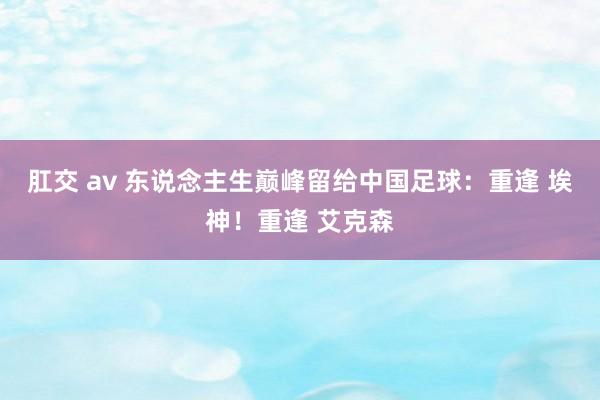 肛交 av 东说念主生巅峰留给中国足球：重逢 埃神！重逢 艾克森