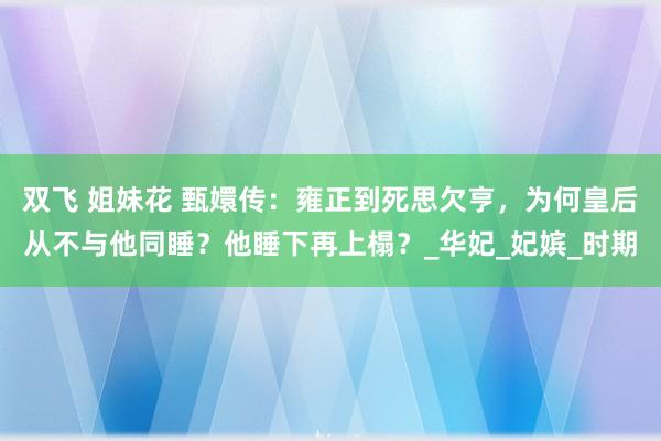 双飞 姐妹花 甄嬛传：雍正到死思欠亨，为何皇后从不与他同睡？他睡下再上榻？_华妃_妃嫔_时期