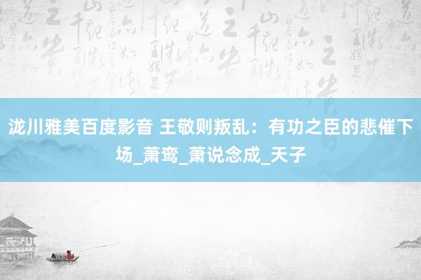 泷川雅美百度影音 王敬则叛乱：有功之臣的悲催下场_萧鸾_萧说念成_天子
