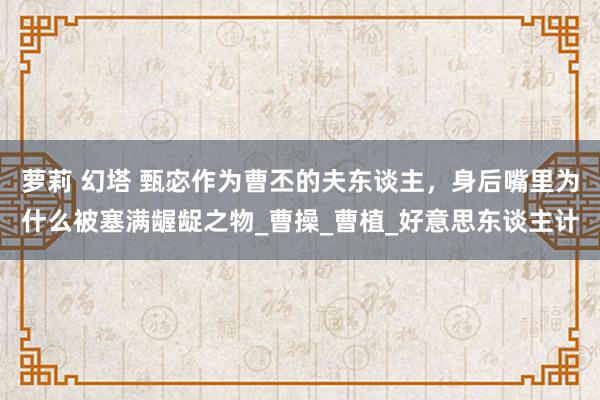 萝莉 幻塔 甄宓作为曹丕的夫东谈主，身后嘴里为什么被塞满龌龊之物_曹操_曹植_好意思东谈主计