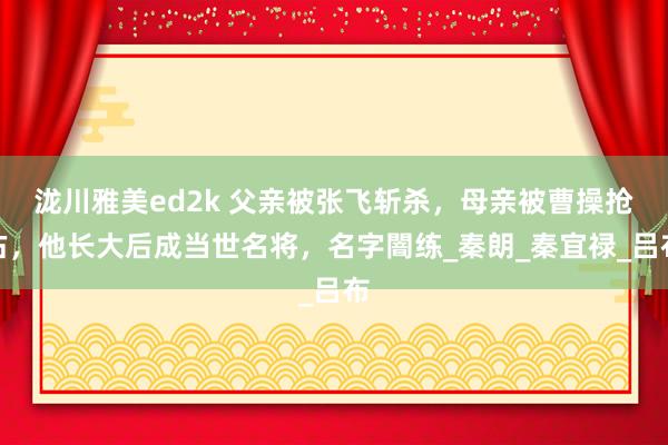 泷川雅美ed2k 父亲被张飞斩杀，母亲被曹操抢占，他长大后成当世名将，名字闇练_秦朗_秦宜禄_吕布