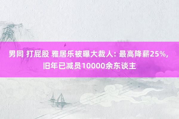 男同 打屁股 雅居乐被曝大裁人: 最高降薪25%， 旧年已减员10000余东谈主