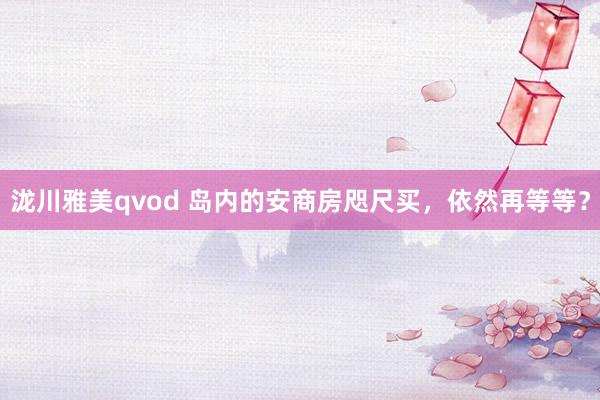 泷川雅美qvod 岛内的安商房咫尺买,依然再等等?