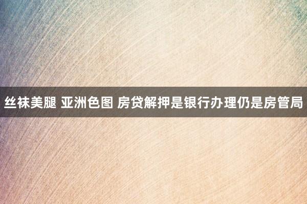 丝袜美腿 亚洲色图 房贷解押是银行办理仍是房管局