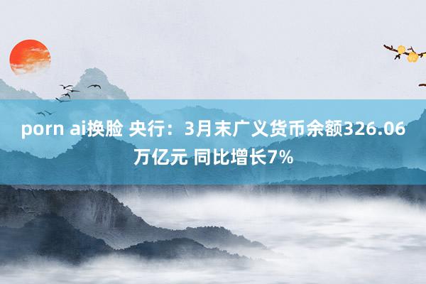 porn ai换脸 央行：3月末广义货币余额326.06万亿元 同比增长7%