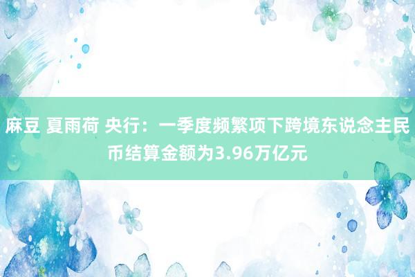 麻豆 夏雨荷 央行：一季度频繁项下跨境东说念主民币结算金额为3.96万亿元
