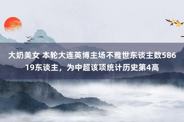 大奶美女 本轮大连英博主场不雅世东谈主数58619东谈主，为中超该项统计历史第4高
