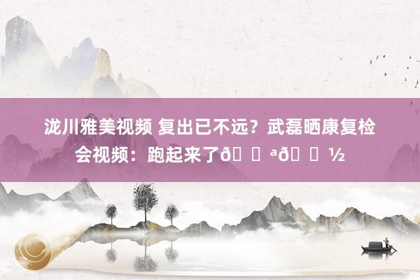 泷川雅美视频 复出已不远？武磊晒康复检会视频：跑起来了💪🏽