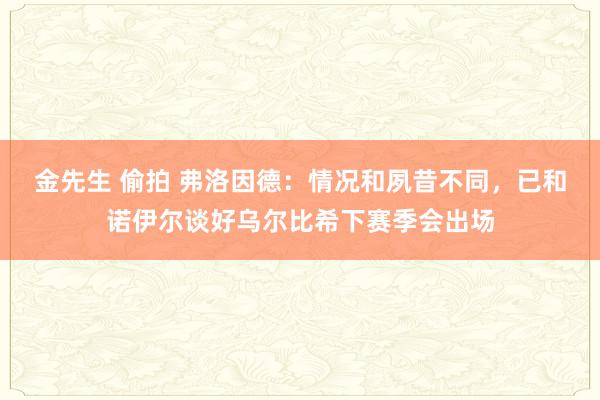 金先生 偷拍 弗洛因德：情况和夙昔不同，已和诺伊尔谈好乌尔比希下赛季会出场
