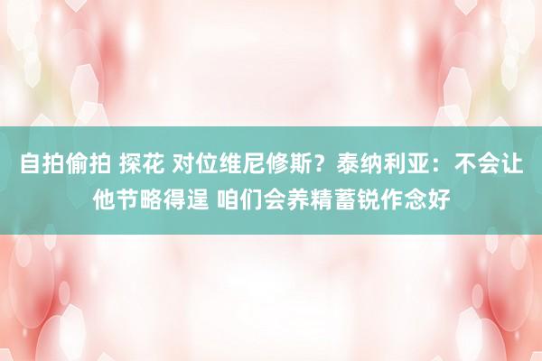 自拍偷拍 探花 对位维尼修斯？泰纳利亚：不会让他节略得逞 咱们会养精蓄锐作念好
