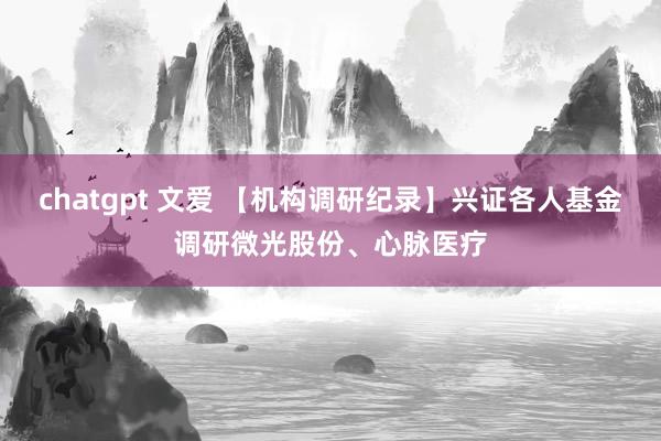 chatgpt 文爱 【机构调研纪录】兴证各人基金调研微光股份、心脉医疗