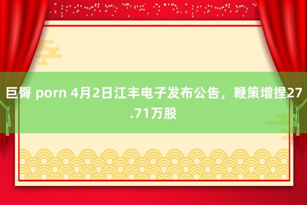 巨臀 porn 4月2日江丰电子发布公告，鞭策增捏27.71万股