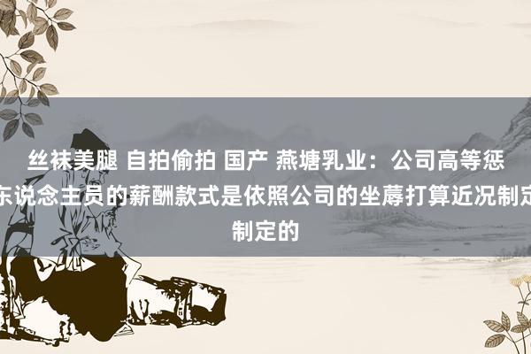 丝袜美腿 自拍偷拍 国产 燕塘乳业：公司高等惩处东说念主员的薪酬款式是依照公司的坐蓐打算近况制定的