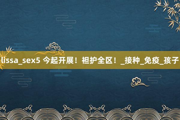 lissa_sex5 今起开展！袒护全区！_接种_免疫_孩子