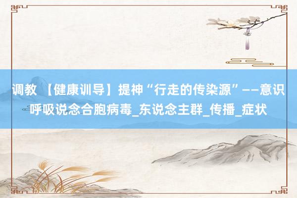 调教 【健康训导】提神“行走的传染源”——意识呼吸说念合胞病毒_东说念主群_传播_症状