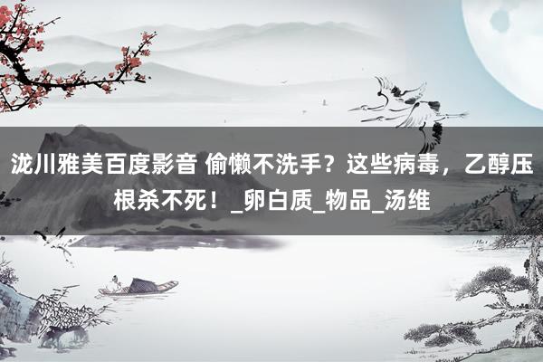泷川雅美百度影音 偷懒不洗手？这些病毒，乙醇压根杀不死！_卵白质_物品_汤维