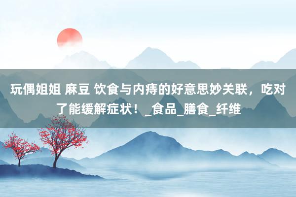 玩偶姐姐 麻豆 饮食与内痔的好意思妙关联，吃对了能缓解症状！_食品_膳食_纤维