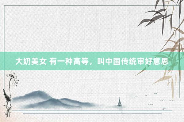 大奶美女 有一种高等，叫中国传统审好意思