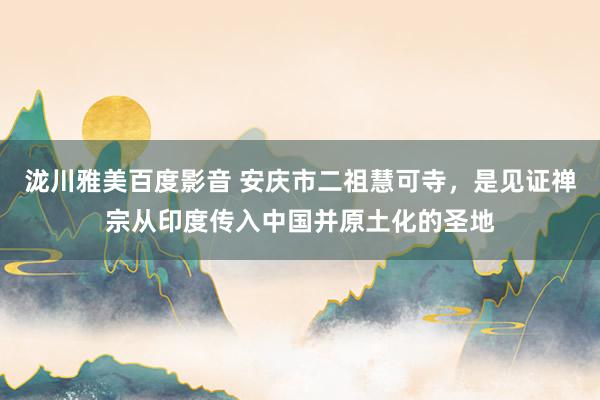 泷川雅美百度影音 安庆市二祖慧可寺，是见证禅宗从印度传入中国并原土化的圣地