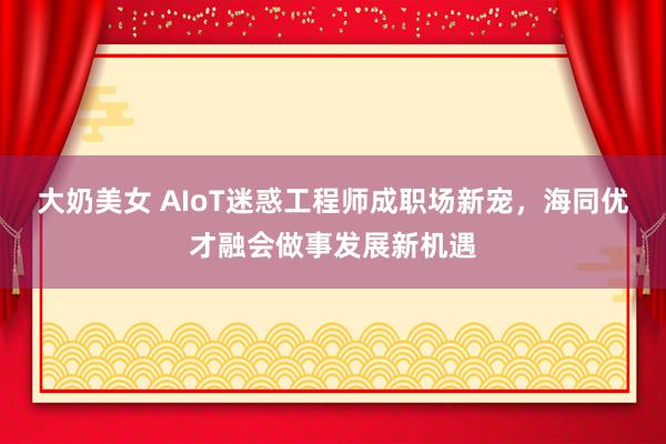 大奶美女 AIoT迷惑工程师成职场新宠，海同优才融会做事发展新机遇