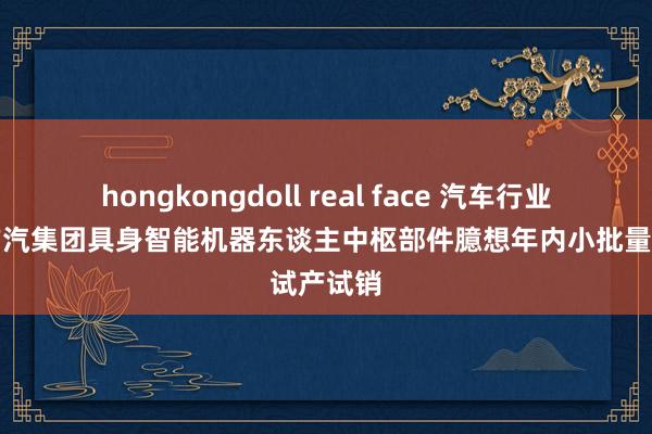 hongkongdoll real face 汽车行业追踪：广汽集团具身智能机器东谈主中枢部件臆想年内小批量试产试销