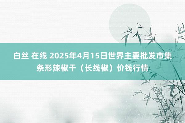 白丝 在线 2025年4月15日世界主要批发市集条形辣椒干（长线椒）价钱行情