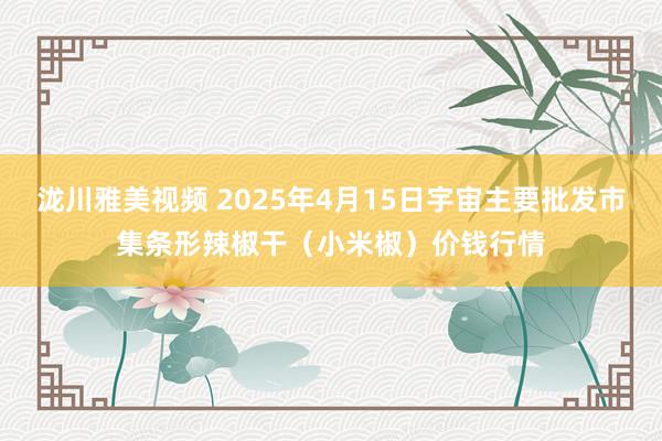 泷川雅美视频 2025年4月15日宇宙主要批发市集条形辣椒干（小米椒）价钱行情