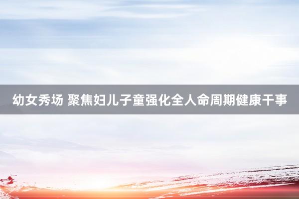 幼女秀场 聚焦妇儿子童强化全人命周期健康干事