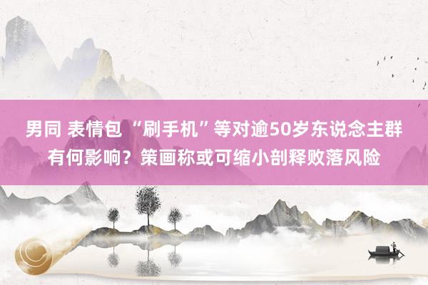 男同 表情包 “刷手机”等对逾50岁东说念主群有何影响？策画称或可缩小剖释败落风险