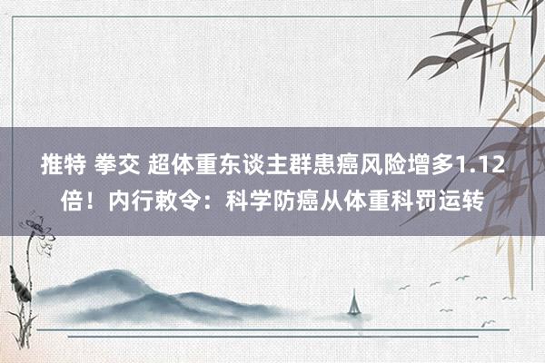 推特 拳交 超体重东谈主群患癌风险增多1.12倍！内行敕令：科学防癌从体重科罚运转