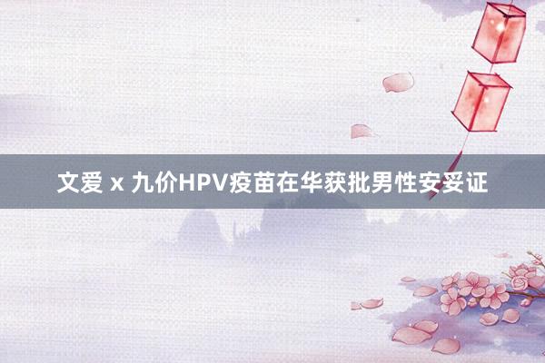 文爱 x 九价HPV疫苗在华获批男性安妥证
