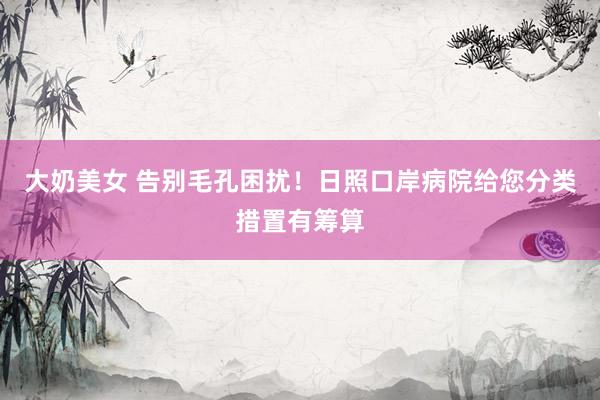 大奶美女 告别毛孔困扰！日照口岸病院给您分类措置有筹算
