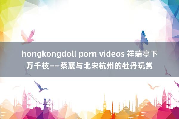hongkongdoll porn videos 祥瑞亭下万千枝——蔡襄与北宋杭州的牡丹玩赏