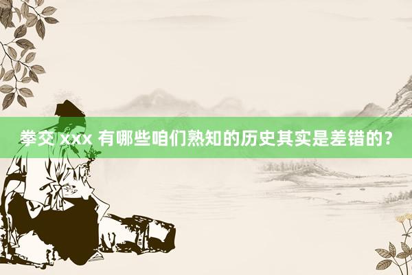 拳交 xxx 有哪些咱们熟知的历史其实是差错的？