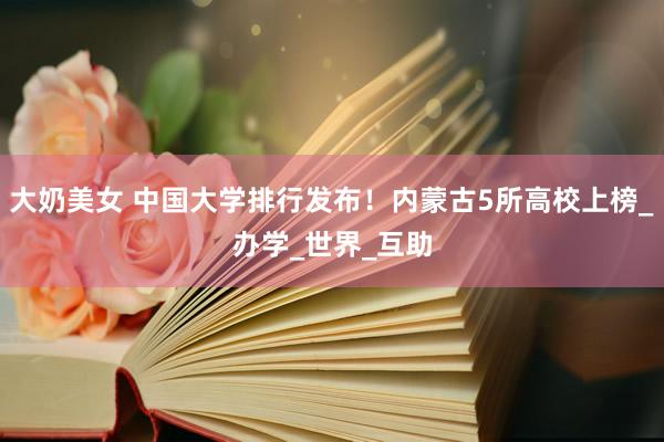大奶美女 中国大学排行发布！内蒙古5所高校上榜_办学_世界_互助